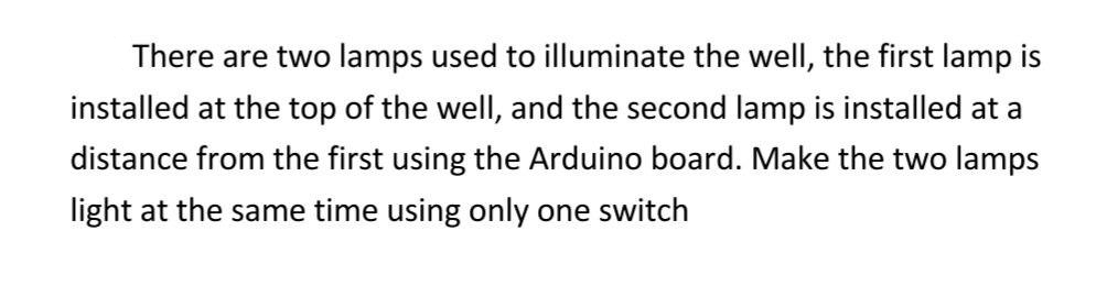 There are two lamps used to illuminate the well, the first lamp is
installed at the top of the wellI, and the second lamp is installed at a
distance from the first using the Arduino board. Make the two lamps
light at the same time using only one switch
