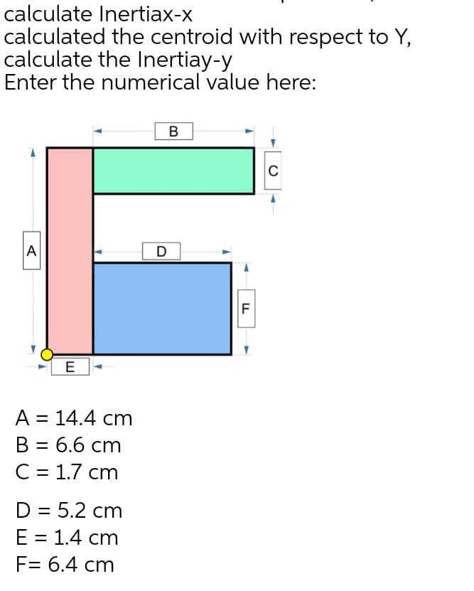 calculate Inertiax-x
calculated the centroid with respect to Y,
calculate the Inertiay-y
Enter the numerical value here:
C
A
D
E
A = 14.4 cm
%3D
B = 6.6 cm
С 3D 1.7 ст
D = 5.2 cm
Е 3D 1.4 cт
F= 6.4 cm
