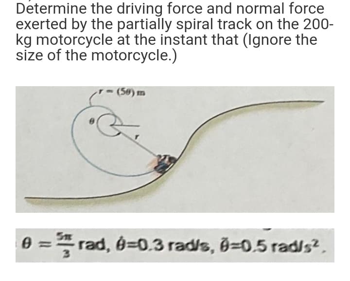 Determine the driving force and normal force
exerted by the partially spiral track on the 200-
kg motorcycle at the instant that (Ignore the
size of the motorcycle.)
(50) m
0 = rad, 0=0.3 rad/s, B=0.5 rad/s2,
Sn
%3D
