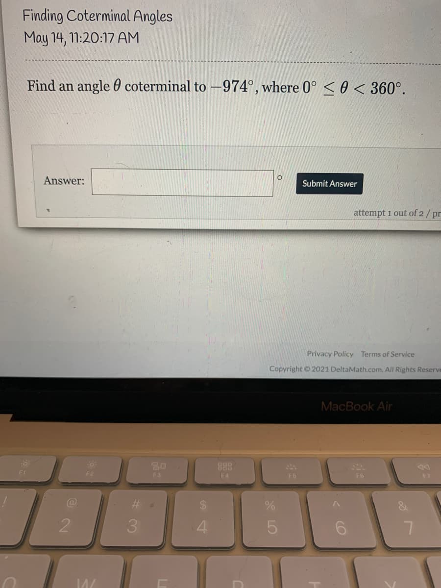 Finding Coterminal Angles
May 14, 11:20:17 AM
Find an angle 60 coterminal to -974°, where 0° < 0 < 360°.
Answer:
Submit Answer
attempt 1 out of 2/ pr
Privacy Policy Terms of Service
Copyright 2021 DeltaMath.com. All Rights Reserve
MacBook Air
F1
F2
F3
F4
F6
F6
F7
%24
3.
4.
5
6.
