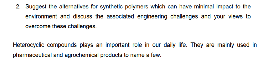 2. Suggest the alternatives for synthetic polymers which can have minimal impact to the
environment and discuss the associated engineering challenges and your views to
overcome these challenges.
Heterocyclic compounds plays an important role in our daily life. They are mainly used in
pharmaceutical and agrochemical products to name a few.
