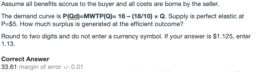 Assume all benefits accrue to the buyer and all costs are borne by the seller.
The demand curve is P(Qd)=MWTP(Q)= 16 - (18/10) x Q. Supply is perfect elastic at
P=$5. How much surplus is generated at the efficient outcome?
Round to two digits and do not enter a currency symbol. If your answer is $1.125, enter
1.13.
Correct Answer
33.61 margin of error +/- 0.01
