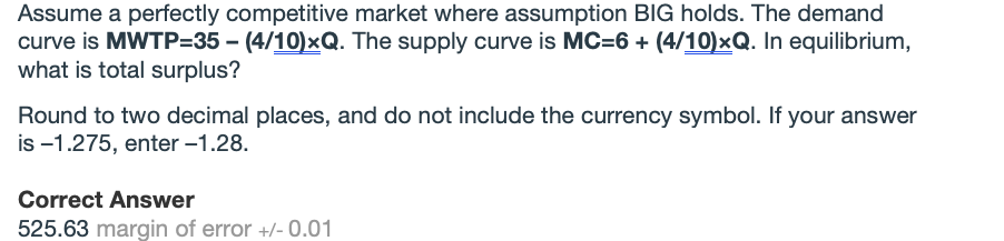 Assume a perfectly competitive market where assumption BIG holds. The demand
curve is MWTP=35 - (4/10)xQ. The supply curve is MC=6 + (4/10)xQ. In equilibrium,
what is total surplus?
Round to two decimal places, and do not include the currency symbol. If your answer
is -1.275, enter -1.28.
Correct Answer
525.63 margin of error +/- 0.01

