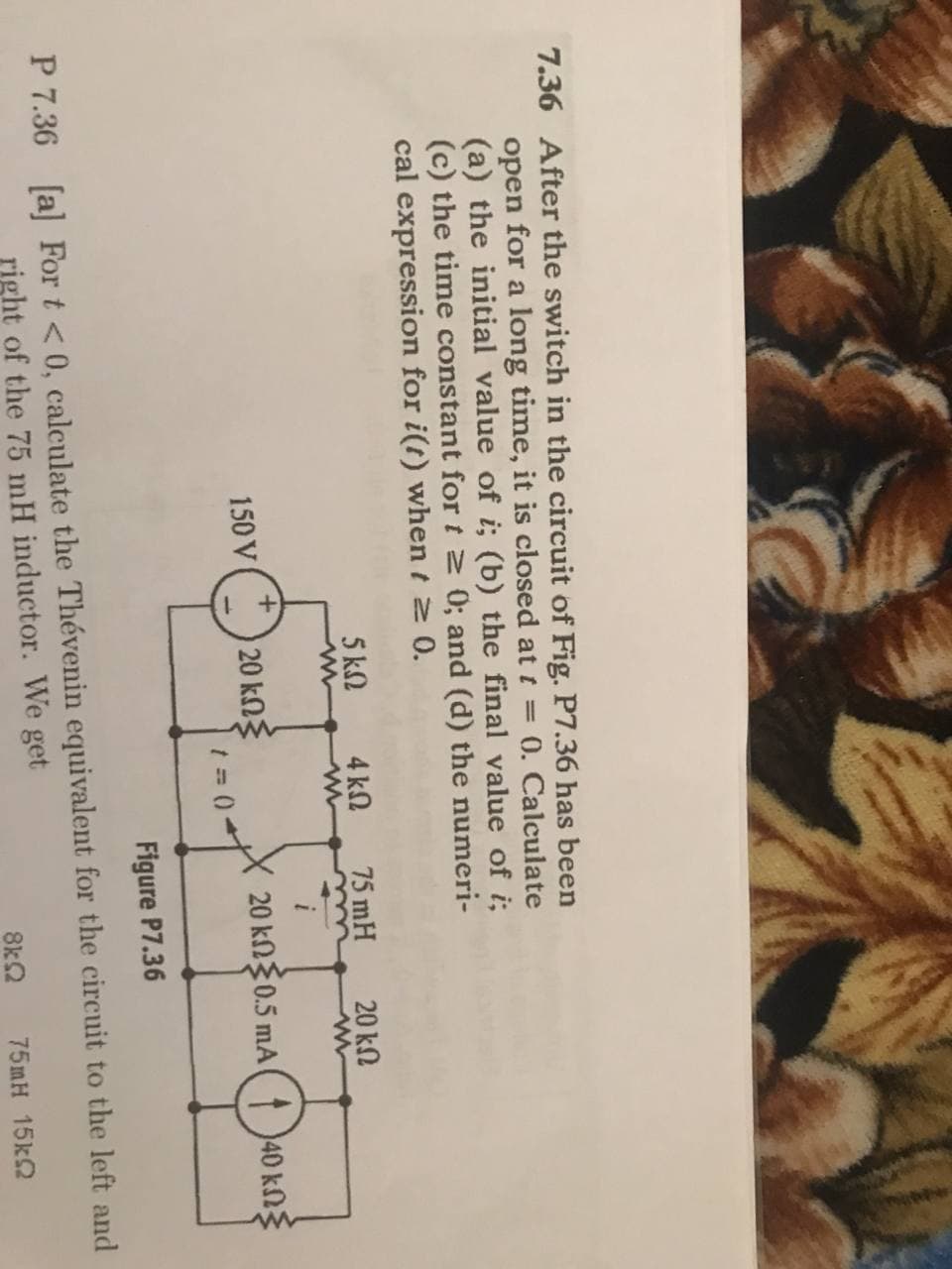 7.36 After the switch in the circuit of Fig. P7.36 has been
open for a long time, it is closed at t = 0. Calculate
(a) the initial value of i; (b) the final value of i;
(c) the time constant for t 0; and (d) the numeri-
cal expression for i(t) when t 2 0.
5 k2
4 k.
75 mH
20 kN
20 kn30.5 mA
20 kng
1 = (0-
40 kng
150 V
Figure P7.36
P 7.36 [a] For t <0, calculate the Thévenin equivalent for the circuit to the left and
right of the 75 mH inductor. We get
8kQ
75mH 15k2
