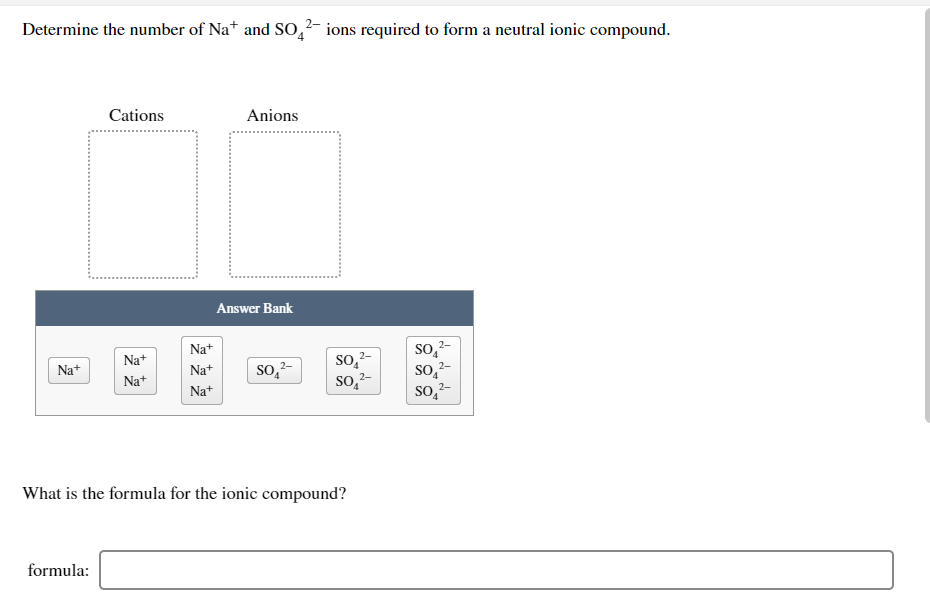 Determine the number of Na* and SO,² ions required to form a neutral ionic compound.
Cations
Anions
Answer Bank
Na+
2-
Na+
so2
so,2-
2-
Na+
SO, 2-
so,-
Na+
so,2-
Na+
Na+
What is the formula for the ionic compound?
formula:
