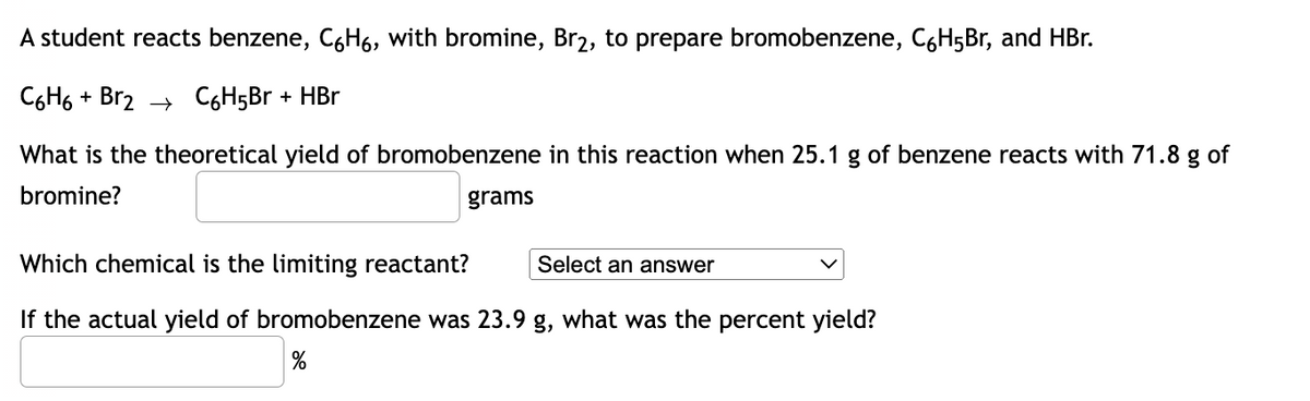 A student reacts benzene, C6H6, with bromine, Br₂, to prepare bromobenzene, C6H5Br, and HBr.
C6H6+ Br2 C₂H5Br + HBr
What is the theoretical yield of bromobenzene in this reaction when 25.1 g of benzene reacts with 71.8 g of
bromine?
grams
Which chemical is the limiting reactant?
Select an answer
If the actual yield of bromobenzene was 23.9 g, what was the percent yield?
%