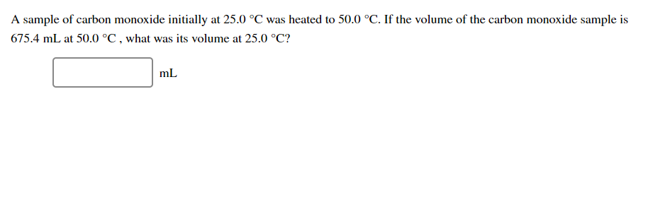 A sample of carbon monoxide initially at 25.0 °C was heated to 50.0 °C. If the volume of the carbon monoxide sample is
675.4 mL at 50.0 °C , what was its volume at 25.0 °C?
mL
