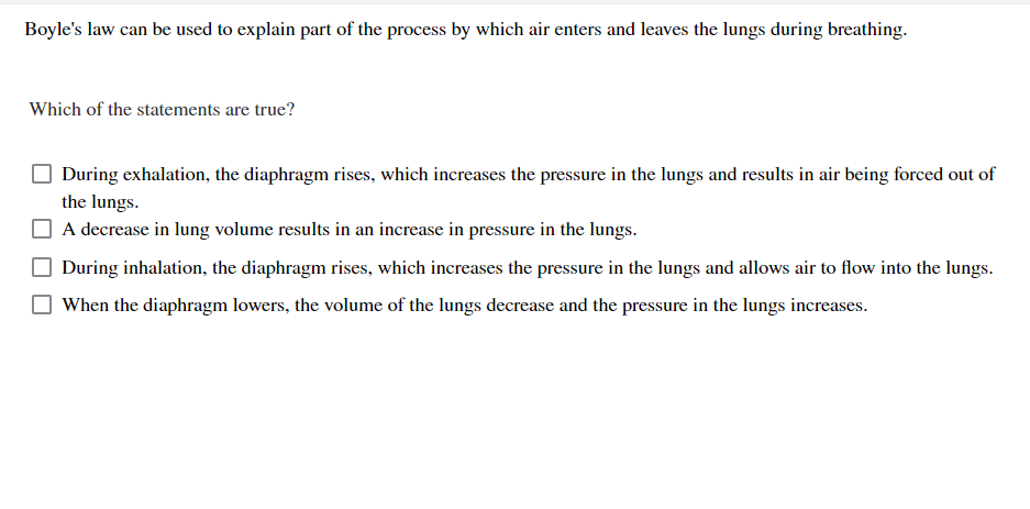 Boyle's law can be used to explain part of the process by which air enters and leaves the lungs during breathing.
Which of the statements are true?
During exhalation, the diaphragm rises, which increases the pressure in the lungs and results in air being forced out of
the lungs.
A decrease in lung volume results in an increase in pressure in the lungs.
During inhalation, the diaphragm rises, which increases the pressure in the lungs and allows air to flow into the lungs.
When the diaphragm lowers, the volume of the lungs decrease and the pressure in the lungs increases.
