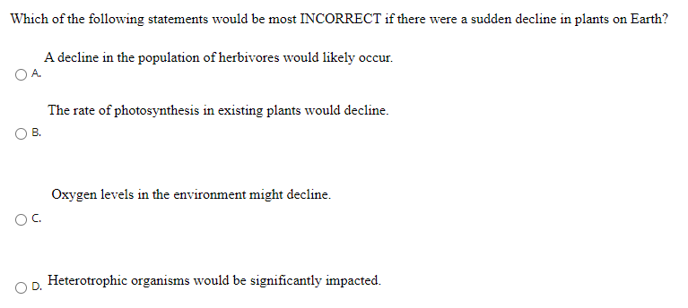 Which of the following statements would be most INCORRECT if there were a sudden decline in plants on Earth?
A decline in the population of herbivores would likely occur.
The rate of photosynthesis in existing plants would decline.
В.
Oxygen levels in the environment might decline.
OC.
Heterotrophic organisms would be significantly impacted.
D.
