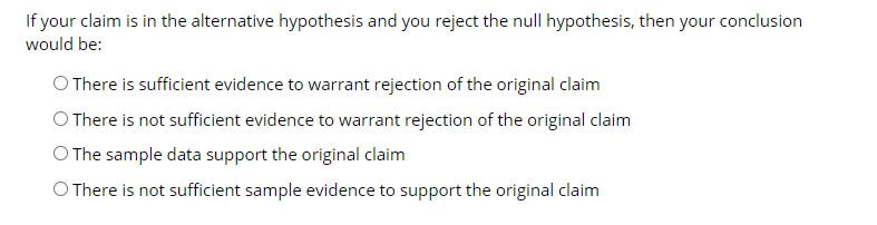 If your claim is in the alternative hypothesis and you reject the null hypothesis, then your conclusion
would be:
O There is sufficient evidence to warrant rejection of the original claim
O There is not sufficient evidence to warrant rejection of the original claim
O The sample data support the original claim
O There is not sufficient sample evidence to support the original claim
