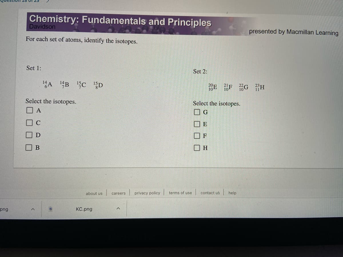Chemistry: Fundamentals and Principles
Davidson
presented by Macmillan Learning
For each set of atoms, identify the isotopes.
Set 1:
Set 2:
A "B C D
Select the isotopes.
Select the isotopes.
口A
H
about us careers privacy policy
terms of use
contact us
help
png
КС.png
ロロロ□
