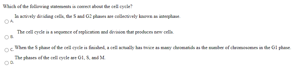 Which of the following statements is correct about the cell cycle?
In actively dividing cells, the S and G2 phases are collectively known as interphase.
O A.
The cell cycle is a sequence of replication and division that produces new cells.
O B.
When the S phase of the cell cycle is finished, a cell actually has twice as many chromatids as the number of chromosomes in the Gl phase.
OC.
The phases of the cell cycle are G1, S, and M.
OD.

