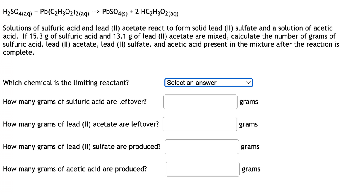 H₂SO4(aq) + Pb(C₂H3O2)2(aq)
-->
PbSO4(s) + 2 HC₂H302(aq)
Solutions of sulfuric acid and lead (II) acetate react to form solid lead (II) sulfate and a solution of acetic
acid. If 15.3 g of sulfuric acid and 13.1 g of lead (II) acetate are mixed, calculate the number of grams of
sulfuric acid, lead (II) acetate, lead (II) sulfate, and acetic acid present in the mixture after the reaction is
complete.
Which chemical is the limiting reactant?
Select an answer
How many grams of sulfuric acid are leftover?
grams
How many grams of lead (II) acetate are leftover?
grams
How many grams of lead (II) sulfate are produced?
grams
How many grams of acetic acid are produced?
grams