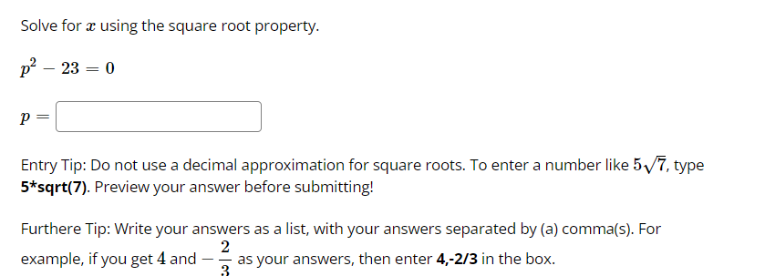 Solve for æ using the square root property.
р? — 23 — 0
-
p =
Entry Tip: Do not use a decimal approximation for square roots. To enter a number like 5/7, type
5*sqrt(7). Preview your answer before submitting!
Furthere Tip: Write your answers as a list, with your answers separated by (a) comma(s). For
example, if you get 4 and
as your answers, then enter 4,-2/3 in the box.
3
- -
