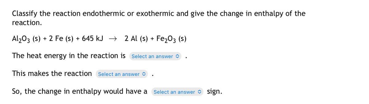 Classify the reaction endothermic or exothermic and give the change in enthalpy of the
reaction.
Al₂O3 (s) + 2 Fe (s) + 645 kJ →
2 Al (s) + Fe₂O3 (S)
The heat energy in the reaction is Select an answer
This makes the reaction Select an answer
So, the change in enthalpy would have a Select an answer sign.
