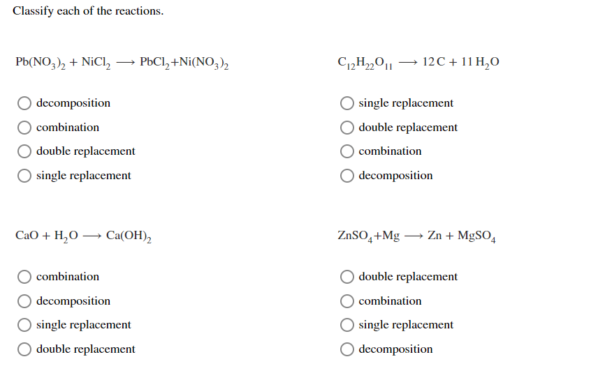 Classify each of the reactions.
Pb(NO,), + NiCl, → PBCI, +Ni(NO,)2
C12H„0| → 12C + 11 H,O
decomposition
single replacement
combination
double replacement
double replacement
combination
O single replacement
O decomposition
CaO + H,0 → Ca(OH),
ZnSO,+Mg – Zn + MgSO,
combination
double replacement
O decomposition
combination
O single replacement
O single replacement
double replacement
decomposition
