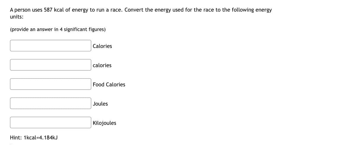 A person uses 587 kcal of energy to run a race. Convert the energy used for the race to the following energy
units:
(provide an answer in 4 significant figures)
Calories
calories
Food Calories
Joules
Kilojoules
Hint: 1kcal-4.184kJ