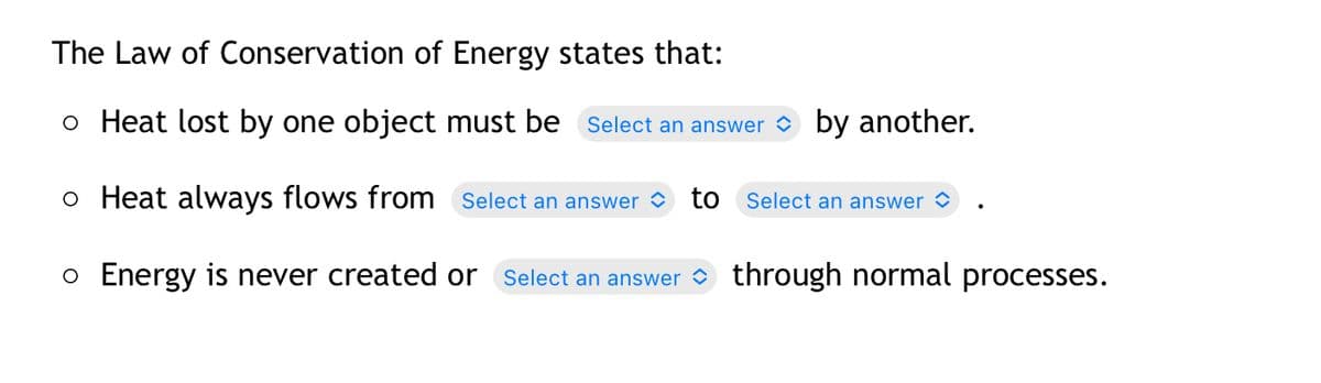 The Law of Conservation of Energy states that:
o Heat lost by one object must be Select an answer by another.
o Heat always flows from Select an answer to Select an answer ✪
o Energy is never created or Select an answer through normal processes.