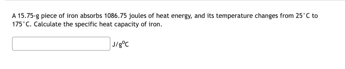 A 15.75-g piece of iron absorbs 1086.75 joules of heat energy, and its temperature changes from 25°C to
175°C. Calculate the specific heat capacity of iron.
J/g °C