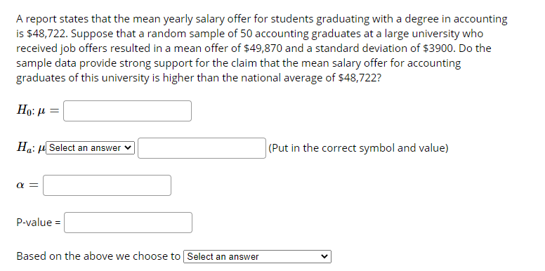 A report states that the mean yearly salary offer for students graduating with a degree in accounting
is $48,722. Suppose that a random sample of 50 accounting graduates at a large university who
received job offers resulted in a mean offer of $49,870 and a standard deviation of $3900. Do the
sample data provide strong support for the claim that the mean salary offer for accounting
graduates of this university is higher than the national average of $48,722?
Ho: µ =
Ha: µ Select an answer v
(Put in the correct symbol and value)
a =
P-value =
Based on the above we choose to Select an answer
