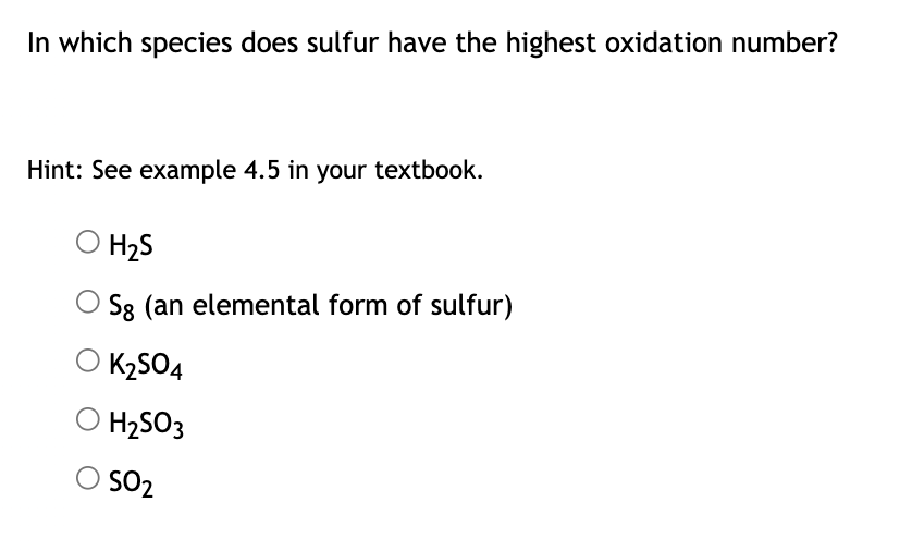 In which species does sulfur have the highest oxidation number?
Hint: See example 4.5 in your textbook.
H₂S
Sg (an elemental form of sulfur)
K₂SO4
H₂SO3
SO₂