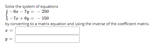 Solve the system of equations
(- 6x – 7y = - 250
1- 7x + 6y = – 150
by converting to a matrix equation and using the inverse of the coefficient matrix.
y =
