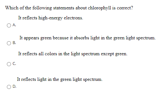 Which of the following statements about chlorophyll is correct?
It reflects high-energy electrons.
It appears green because it absorbs light in the green light spectrum.
B.
It reflects all colors in the light spectrum except green.
OC.
It reflects light in the green light spectrum.
