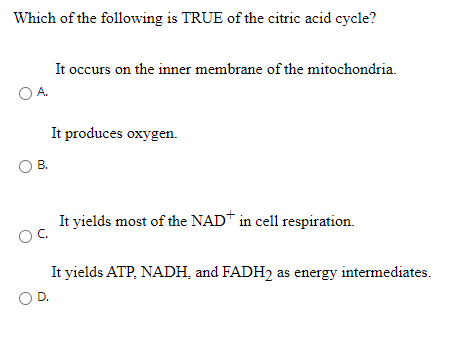Which of the following is TRUE of the citric acid cycle?
It occurs on the inner membrane of the mitochondria.
OA.
It produces oxygen.
В.
It yields most of the NAD* in cell respiration.
OC.
It yields ATP, NADH, and FADH2 as energy intermediates.
O D.
