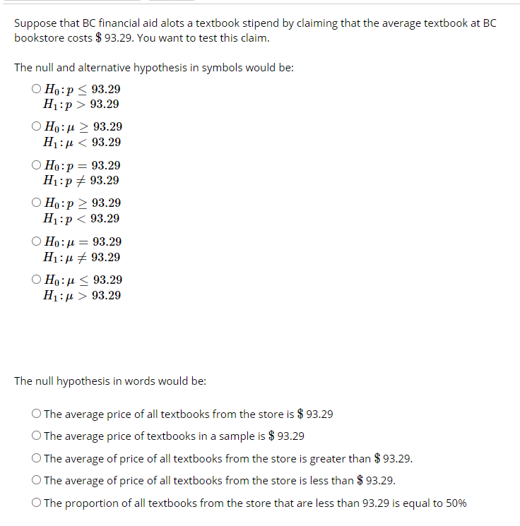 Suppose that BC financial aid alots a textbook stipend by claiming that the average textbook at BC
bookstore costs $ 93.29. You want to test this claim.
The null and alternative hypothesis in symbols would be:
О Но:р< 93.29
H1:p > 93.29
O Ho:µ > 93.29
H1:µ < 93.29
Ho:p = 93.29
H1:p + 93.29
О Но:р > 93.29
H:р < 93.29
O Ho: µ = 93.29
H1:µ + 93.29
O Ho: µ < 93.29
H1:µ > 93.29
The null hypothesis in words would be:
O The average price of all textbooks from the store is $ 93.29
O The average price of textbooks in a sample is $ 93.29
O The average of price of all textbooks from the store is greater than $ 93.29.
O The average of price of all textbooks from the store is less than $ 93.29.
O The proportion of all textbooks from the store that are less than 93.29 is equal to 50%
