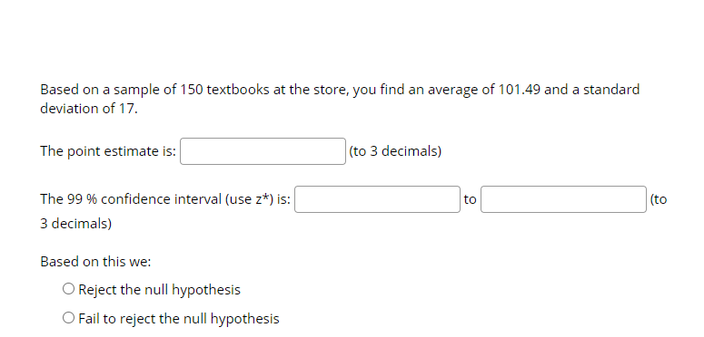 Based on a sample of 150 textbooks at the store, you find an average of 101.49 and a standard
deviation of 17.
The point estimate is:
(to 3 decimals)
The 99 % confidence interval (use z*) is:
to
(to
3 decimals)
Based on this we:
O Reject the null hypothesis
O Fail to reject the null hypothesis
