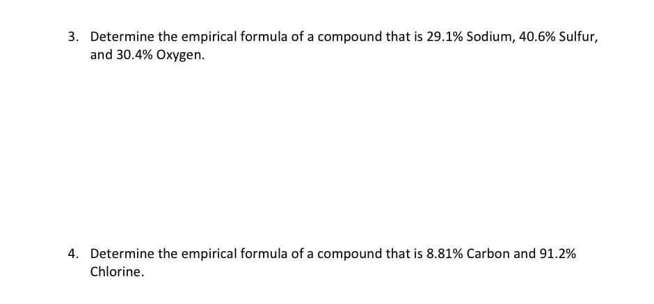3. Determine the empirical formula of a compound that is 29.1% Sodium, 40.6% Sulfur,
and 30.4% Oxygen.
4. Determine the empirical formula of a compound that is 8.81% Carbon and 91.2%
Chlorine.
