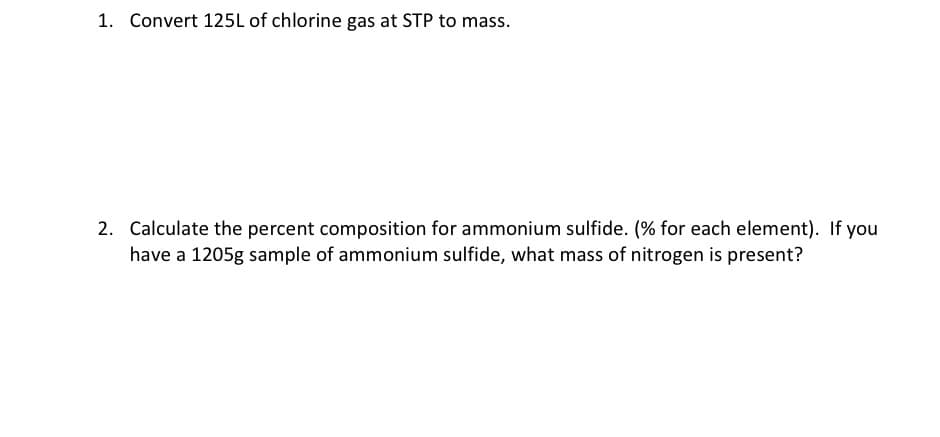 1. Convert 125L of chlorine gas at STP to mass.
2. Calculate the percent composition for ammonium sulfide. (% for each element). If you
have a 1205g sample of ammonium sulfide, what mass of nitrogen is present?
