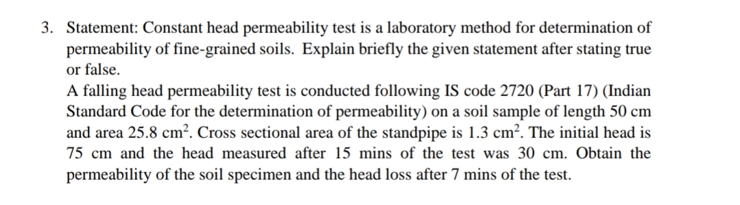 3. Statement: Constant head permeability test is a laboratory method for determination of
permeability of fine-grained soils. Explain briefly the given statement after stating true
or false.
A falling head permeability test is conducted following IS code 2720 (Part 17) (Indian
Standard Code for the determination of permeability) on a soil sample of length 50 cm
and area 25.8 cm². Cross sectional area of the standpipe is 1.3 cm². The initial head is
75 cm and the head measured after 15 mins of the test was 30 cm. Obtain the
permeability of the soil specimen and the head loss after 7 mins of the test.
