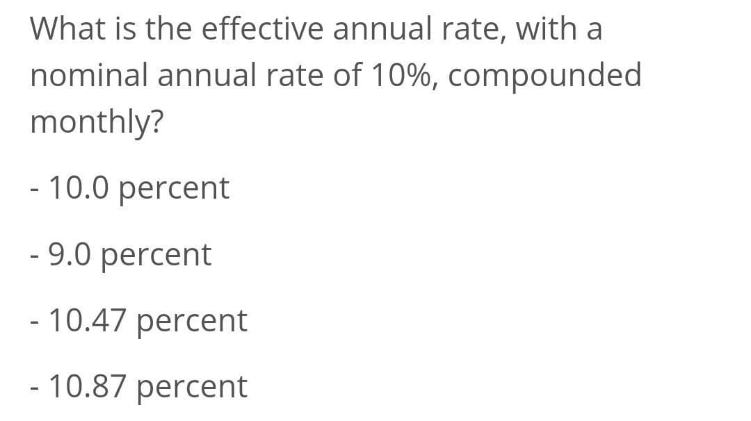 What is the effective annual rate, with a
nominal annual rate of 10%, compounded
monthly?
- 10.0 percent
- 9.0 percent
- 10.47 percent
- 10.87 percent
