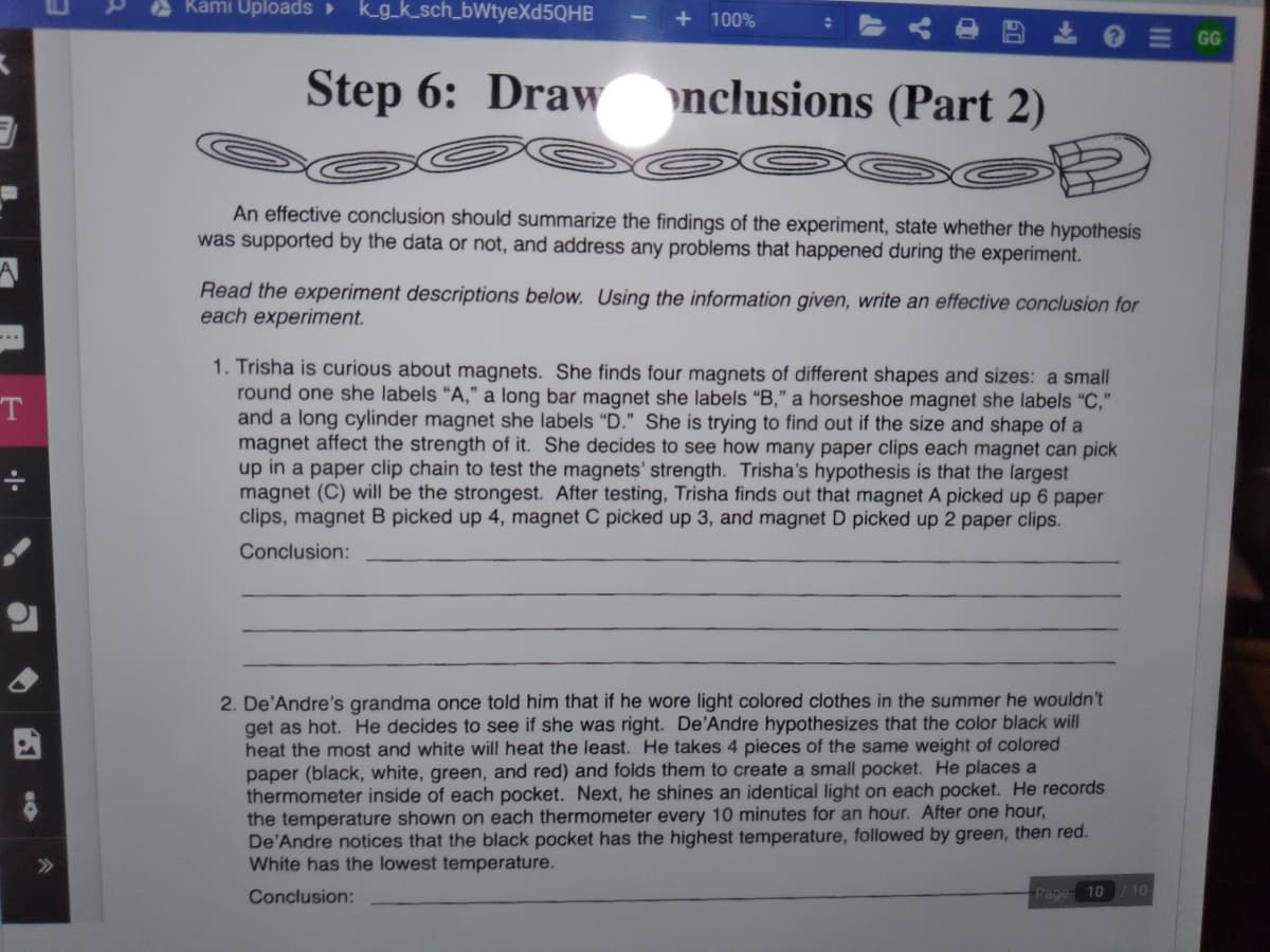 Kami Uploads
kg_k_sch_bWtyeXd5QHB
+ 100%
GG
Step 6: Draw
nclusions (Part 2)
An effective conclusion should summarize the findings of the experiment, state whether the hypothesis
was supported by the data or not, and address any problems that happened during the experiment.
Read the experiment descriptions below. Using the information given, write an effective conclusion for
each experiment.
1. Trisha is curious about magnets. She finds four magnets of different shapes and sizes: a small
round one she labels "A," a long bar magnet she labels “B," a horseshoe magnet she labels "C,"
and a long cylinder magnet she labels "D." She is trying to find out if the size and shape of a
magnet affect the strength of it. She decides to see how many paper clips each magnet can pick
up in a paper clip chain to test the magnets' strength. Trisha's hypothesis is that the largest
magnet (C) will be the strongest. After testing, Trisha finds out that magnet A picked up 6 paper
clips, magnet B picked up 4, magnet C picked up 3, and magnet D picked up 2 paper clips.
Conclusion:
2. De'Andre's grandma once told him that if he wore light colored clothes in the summer he wouldn't
get as hot. He decides to see if she was right. De'Andre hypothesizes that the color black will
heat the most and white will heat the least. He takes 4 pieces of the same weight of colored
paper (black, white, green, and red) and folds them to create a small pocket. He places a
thermometer inside of each pocket. Next, he shines an identical light on each pocket. He records
the temperature shown on each thermometer every 10 minutes for an hour. After one hour,
De'Andre notices that the black pocket has the highest temperature, followed by green, then red.
White has the lowest temperature.
Conclusion:
Page 10
/10
