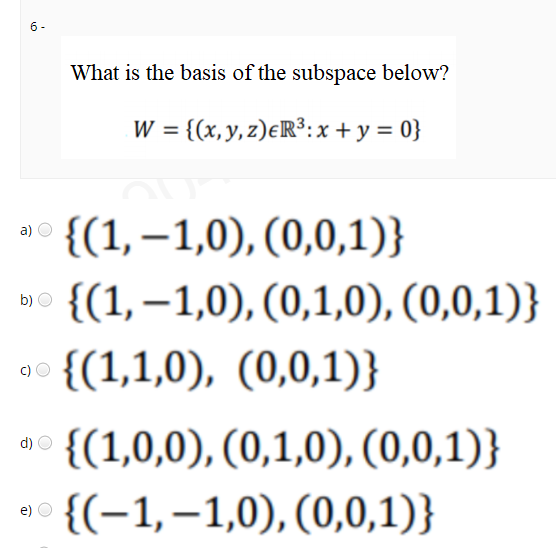 6 -
What is the basis of the subspace below?
W = {(x, y, z)eR³:x+ y = 0}
{(1,–1,0), (0,0,1)}
a)
{(1,–1,0), (0,1,0), (0,0,1)}
b)
{(1,1,0), (0,0,1)}
{(1,0,0), (0,1,0), (0,0,1)}
d)
{(-1,–1,0), (0,0,1)}
