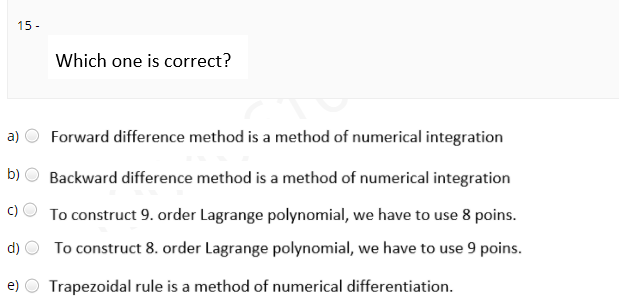 15 -
Which one is correct?
a)
Forward difference method is a method of numerical integration
b)
Backward difference method is a method of numerical integration
To construct 9. order Lagrange polynomial, we have to use 8 poins.
d)
To construct 8. order Lagrange polynomial, we have to use 9 poins.
e)
Trapezoidal rule is a method of numerical differentiation.
