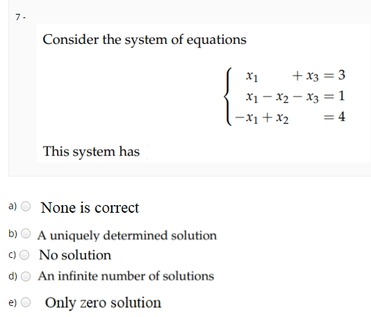 7-
Consider the system of equations
X1
+ x3 = 3
x1 - x2 – x3 =1
-x1 + x2
= 4
This system has
a)
None is correct
b)
A uniquely determined solution
c)
No solution
d)
An infinite number of solutions
e) O Only zero solution
