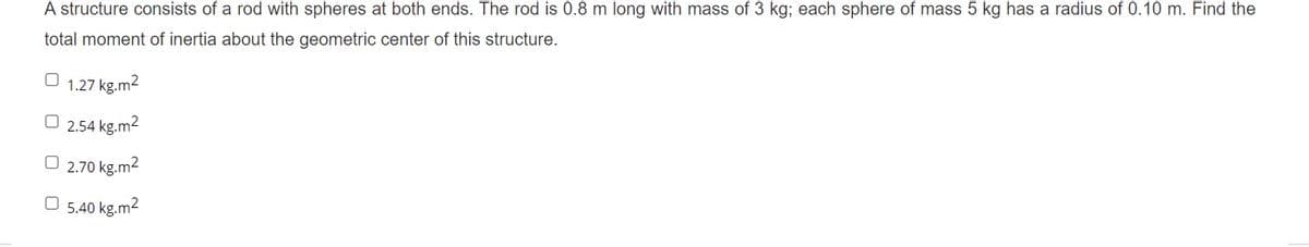 A structure consists of a rod with spheres at both ends. The rod is 0.8 m long with mass of 3 kg; each sphere of mass 5 kg has a radius of 0.10 m. Find the
total moment of inertia about the geometric center of this structure.
1.27 kg.m2
O 2.54 kg.m2
O 2.70 kg.m2
O 5.40 kg.m2
