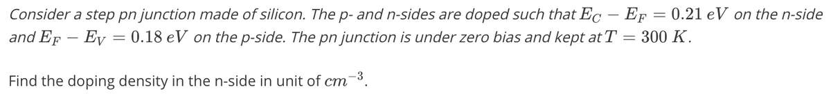 Consider a step pn junction made of silicon. The p- and n-sides are doped such that Ec – EF = 0.21 eV on the n-side
and EF – Ev = 0.18 eV on the p-side. The pn junction is under zero bias and kept at T = 300 K.
Find the doping density in the n-side in unit of cm
