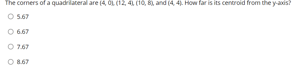 The corners of a quadrilateral are (4, 0), (12, 4), (10, 8), and (4, 4). How far is its centroid from the y-axis?
O 5.67
O 6.67
O 7.67
O 8.67
