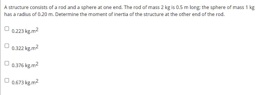 A structure consists of a rod and a sphere at one end. The rod of mass 2 kg is 0.5 m long; the sphere of mass 1 kg
has a radius of 0.20 m. Determine the moment of inertia of the structure at the other end of the rod.
0.223 kg.m2
0.322 kg.m2
0.376 kg.m2
0.673 kg.m2

