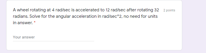 A wheel rotating at 4 rad/sec is accelerated to 12 rad/sec after rotating 32 2 points
radians. Solve for the angular acceleration in rad/sec^2, no need for units
in answer. *
Your answer
