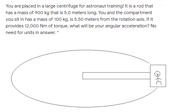 You are placed in a large centrifuge for astronaut training! It is a rod that
has a mass of 900 kg that is 5.0 meters long. You and the compartment
you sit in has a mass of 100 kg, is 5.50 meters from the rotation axis. If it
provides 12,000 Nm of torque, what will be your angular acceleration? No
need for units in answer. *
