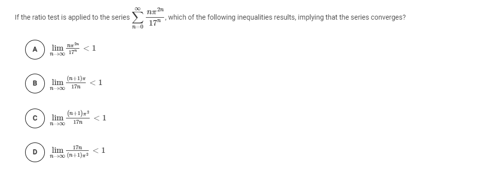 If the ratio test is applied to the series NA"
17
which of the following inequalities results, implying that the series converges?
A
lim an
n00 17 <1
B
(п+1)т
lim
1.
n00
17n
(n+1)x?
lim
1
17n
D
lim - 17n
<1
100 (n+1)r2
