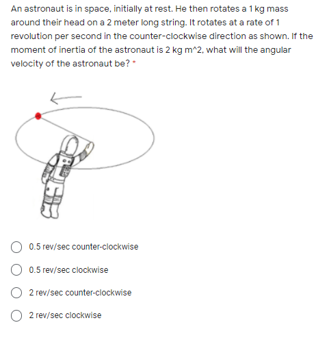 An astronaut is in space, initially at rest. He then rotates a 1 kg mass
around their head on a 2 meter long string. It rotates at a rate of 1
revolution per second in the counter-clockwise direction as shown. If the
moment of inertia of the astronaut is 2 kg m^2, what will the angular
velocity of the astronaut be? *
O 0.5 rev/sec counter-clockwise
O 0.5 rev/sec clockwise
O 2 rev/sec counter-clockwise
2 rev/sec clockwise
