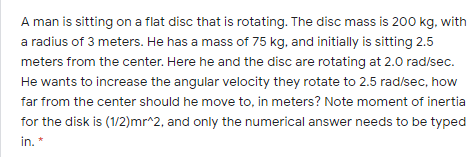 A man is sitting on a flat disc that is rotating. The disc mass is 200 kg, with
a radius of 3 meters. He has a mass of 75 kg, and initially is sitting 2.5
meters from the center. Here he and the disc are rotating at 2.0 rad/sec.
He wants to increase the angular velocity they rotate to 2.5 rad/sec, how
far from the center should he move to, in meters? Note moment of inertia
for the disk is (1/2)mr^2, and only the numerical answer needs to be typed
in. *
