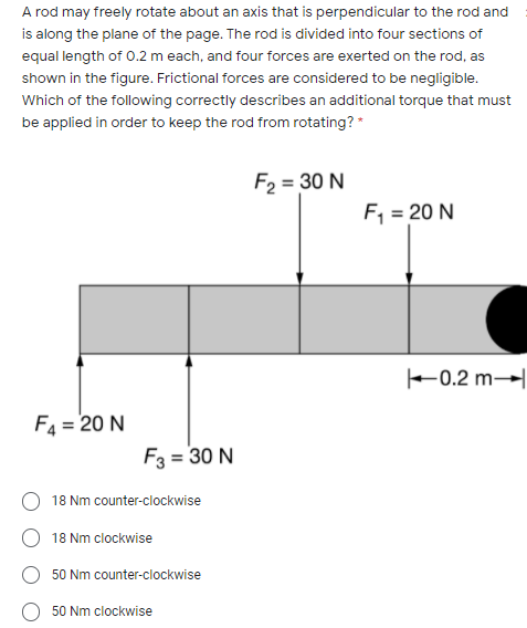 A rod may freely rotate about an axis that is perpendicular to the rod and
is along the plane of the page. The rod is divided into four sections of
equal length of 0.2 m each, and four forces are exerted on the rod, as
shown in the figure. Frictional forces are considered to be negligible.
Which of the following correctly describes an additional torque that must
be applied in order to keep the rod from rotating? *
F2 = 30 N
F, = 20 N
F0.2 m→
F4 = 20 N
F3 = 30 N
18 Nm counter-clockwise
18 Nm clockwise
50 Nm counter-clockwise
50 Nm clockwise
