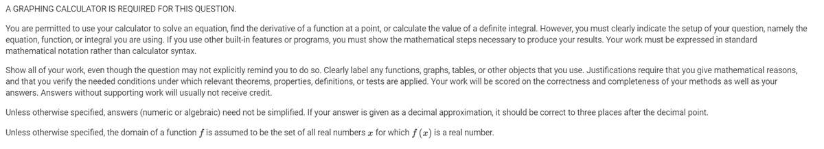 A GRAPHING CALCULATOR IS REQUIRED FOR THIS QUESTION.
You are permitted to use your calculator to solve an equation, find the derivative of a function at a point, or calculate the value of a definite integral. However, you must clearly indicate the setup of your question, namely the
equation, function, or integral you are using. If you use other built-in features or programs, you must show the mathematical steps necessary to produce your results. Your work must be expressed in standard
mathematical notation rather than calculator syntax.
Show all of your work, even though the question may not explicitly remind you to do so. Clearly label any functions, graphs, tables, or other objects that you use. Justifications require that you give mathematical reasons,
and that you verify the needed conditions under which relevant theorems, properties, definitions, or tests are applied. Your work will be scored on the correctness and completeness of your methods as well as your
answers. Answers without supporting work will usually not receive credit.
Unless otherwise specified, answers (numeric or algebraic) need not be simplified. If your answer is given as a decimal approximation, it should be correct to three places after the decimal point.
Unless otherwise specified, the domain of a function f is assumed to be the set of all real numbers x for which f (x) is a real number.

