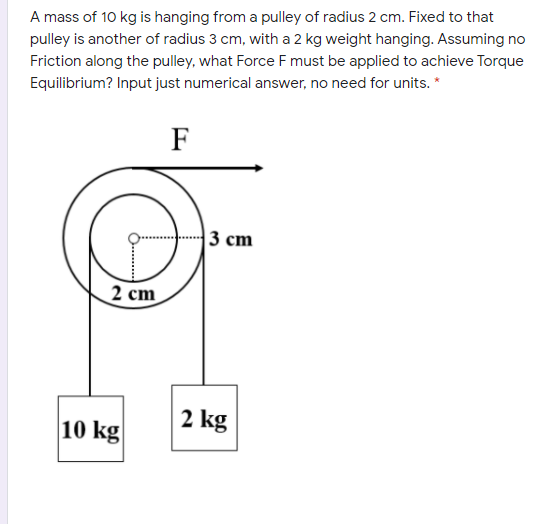 A mass of 10 kg is hanging from a pulley of radius 2 cm. Fixed to that
pulley is another of radius 3 cm, with a 2 kg weight hanging. Assuming no
Friction along the pulley, what Force F must be applied to achieve Torque
Equilibrium? Input just numerical answer, no need for units. *
F
3 cm
2 cm
10 kg
2 kg
